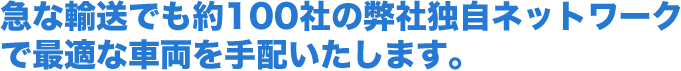 急な輸送でも約100社の弊社独自ネットワークで最適な車両を手配いたします。