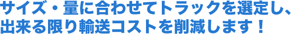 サイズ・量に合わせてトラックを選定し、出来る限り輸送コストを削減します！